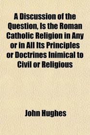 A Discussion of the Question, Is the Roman Catholic Religion in Any or in All Its Principles or Doctrines Inimical to Civil or Religious