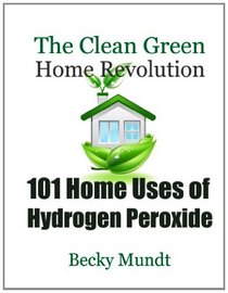 101 Home Uses of Hydrogen Peroxide: The Clean Green Home Revolution (Natural Miracles) (Volume 1)