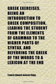 Greek Exercises, Being an Introduction to Greek Composition, Leading the Student From the Elements of Grammar to the Higher Parts of Syntax,