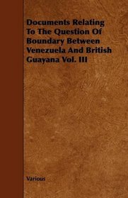 Documents Relating To The Question Of Boundary Between Venezuela And British Guayana Vol. III
