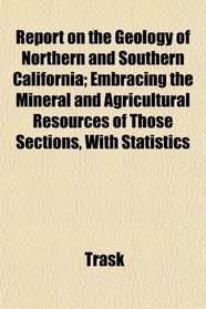 Report on the Geology of Northern and Southern California; Embracing the Mineral and Agricultural Resources of Those Sections, With Statistics