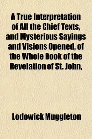 A True Interpretation of All the Chief Texts, and Mysterious Sayings and Visions Opened, of the Whole Book of the Revelation of St. John,