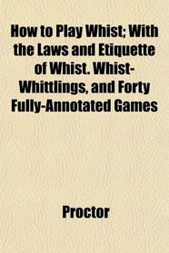 How to Play Whist; With the Laws and Etiquette of Whist. Whist-Whittlings, and Forty Fully-Annotated Games