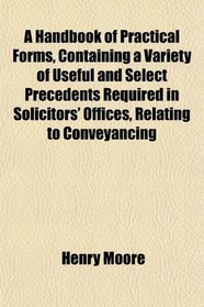 A Handbook of Practical Forms, Containing a Variety of Useful and Select Precedents Required in Solicitors' Offices, Relating to Conveyancing