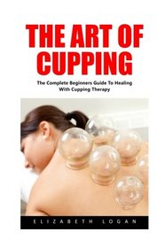 The Art Of Cupping: The Complete Beginners Guide To Healing With Cupping Therapy (Suction Cup Therapy, Chinese Cupping, Bekam)
