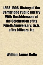 1858-1908; History of the Cambridge Public Library With the Addresses at the Celebration of Its Fifieth Anniversary, Lists of Its Officers, Etc