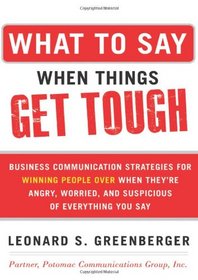 What to Say When Things Get Tough: Business Communication Strategies for Winning People Over When They're Angry, Worried and Suspicious of Everything You Say