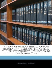 History of Mexico: Being a Popular History of the Mexican People from the Earliest Primitive Civilization to the Present Time