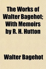 The Works of Walter Bagehot; With Memoirs by R. H. Hutton