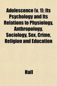 Adolescence (v. 1); Its Psychology and Its Relations to Physiology, Anthropology, Sociology, Sex, Crime, Religion and Education