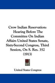 Crow Indian Reservation: Hearing Before The Committee On Indian Affairs United States Senate, Sixty-Second Congress, Third Session, On S. Res. 352 (1913)