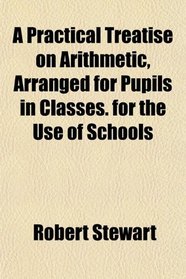 A Practical Treatise on Arithmetic, Arranged for Pupils in Classes. for the Use of Schools
