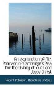 An examination of Mr. Robinson of Cambridge's Plea for the Divinity of our Lord Jesus Christ