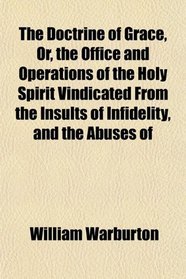 The Doctrine of Grace, Or, the Office and Operations of the Holy Spirit Vindicated From the Insults of Infidelity, and the Abuses of
