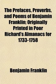 The Prefaces, Proverbs, and Poems of Benjamin Franklin; Originally Printed in Poor Richard's Almanacs for 1733-1758