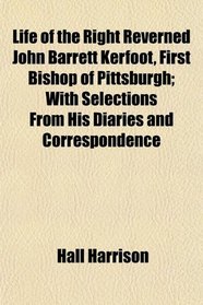 Life of the Right Reverned John Barrett Kerfoot, First Bishop of Pittsburgh; With Selections From His Diaries and Correspondence