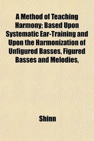 A Method of Teaching Harmony; Based Upon Systematic Ear-Training and Upon the Harmonization of Unfigured Basses, Figured Basses and Melodies,