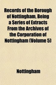 Records of the Borough of Nottingham, Being a Series of Extracts From the Archives of the Corporation of Nottingham (Volume 5)