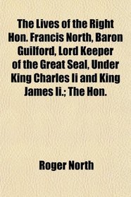 The Lives of the Right Hon. Francis North, Baron Guilford, Lord Keeper of the Great Seal, Under King Charles Ii and King James Ii.; The Hon.