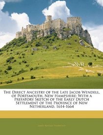 The Direct Ancestry of the Late Jacob Wendell, of Portsmouth, New Hampshire: With a Prefatory Sketch of the Early Dutch Settlement of the Province of New Netherland, 1614-1664