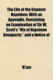 The Life of the Emperor Napoleon; With an Appendix, Containing an Examination of Sir W. Scott's 