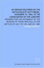 An Oration delivered on the battlefield of Gettysburg, November 19, 1863, at the consecration of the cemetery: prepared for the interment of the remains ... in the battles of July 1st, 2d, and 3d, 1863