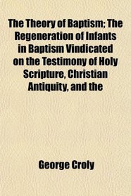 The Theory of Baptism; The Regeneration of Infants in Baptism Vindicated on the Testimony of Holy Scripture, Christian Antiquity, and the