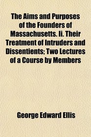 The Aims and Purposes of the Founders of Massachusetts. Ii. Their Treatment of Intruders and Dissentients; Two Lectures of a Course by Members