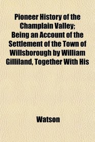 Pioneer History of the Champlain Valley; Being an Account of the Settlement of the Town of Willsborough by William Gilliland, Together With His