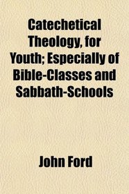 Catechetical Theology, for Youth; Especially of Bible-Classes and Sabbath-Schools