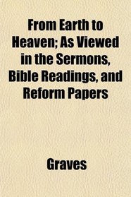 From Earth to Heaven; As Viewed in the Sermons, Bible Readings, and Reform Papers
