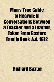 Man's True Guide to Heaven; In Conversations Between a Teacher and a Learner, Taken From Baxters Family Book, A.d. 1672