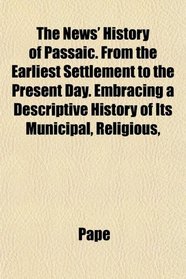 The News' History of Passaic. From the Earliest Settlement to the Present Day. Embracing a Descriptive History of Its Municipal, Religious,