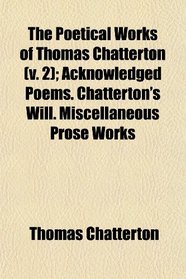 The Poetical Works of Thomas Chatterton (v. 2); Acknowledged Poems. Chatterton's Will. Miscellaneous Prose Works