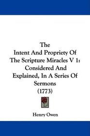 The Intent And Propriety Of The Scripture Miracles V 1: Considered And Explained, In A Series Of Sermons (1773)