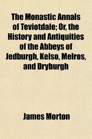 The Monastic Annals of Teviotdale; Or, the History and Antiquities of the Abbeys of Jedburgh, Kelso, Melros, and Dryburgh