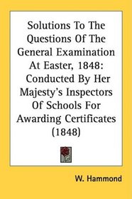 Solutions To The Questions Of The General Examination At Easter, 1848: Conducted By Her Majesty's Inspectors Of Schools For Awarding Certificates (1848)