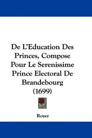 De L'Education Des Princes, Compose Pour Le Serenissime Prince Electoral De Brandebourg (1699) (French Edition)