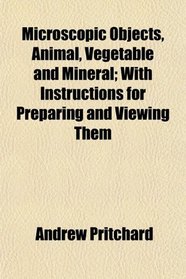 Microscopic Objects, Animal, Vegetable and Mineral; With Instructions for Preparing and Viewing Them