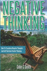 Negative Thinking: How To Transform Negative Thoughts And Self Talk Into Positive Thinking
