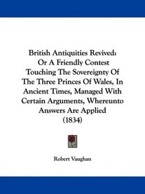 British Antiquities Revived: Or A Friendly Contest Touching The Sovereignty Of The Three Princes Of Wales, In Ancient Times, Managed With Certain Arguments, Whereunto Answers Are Applied (1834)