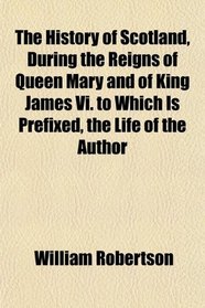 The History of Scotland, During the Reigns of Queen Mary and of King James Vi. to Which Is Prefixed, the Life of the Author