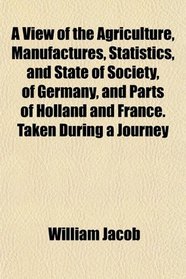 A View of the Agriculture, Manufactures, Statistics, and State of Society, of Germany, and Parts of Holland and France. Taken During a Journey