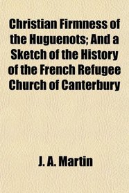 Christian Firmness of the Huguenots; And a Sketch of the History of the French Refugee Church of Canterbury