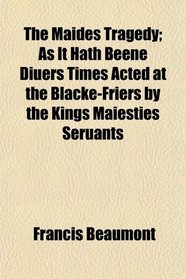 The Maides Tragedy; As It Hath Beene Diuers Times Acted at the Blacke-Friers by the Kings Maiesties Seruants
