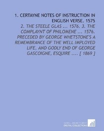 1. Certayne Notes of Instruction in English Verse. 1575: 2. The Steele Glas ... 1576. 3. The Complaynt of Philomene ... 1576. Preceded by George Whetstone's ... of George Gascoigne, Esquire .... [ 1869 ]