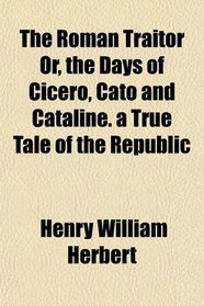The Roman Traitor Or, the Days of Cicero, Cato and Cataline. a True Tale of the Republic