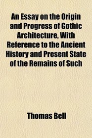 An Essay on the Origin and Progress of Gothic Architecture, With Reference to the Ancient History and Present State of the Remains of Such