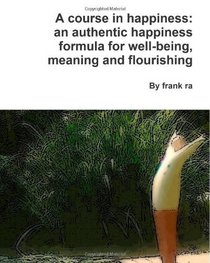 A course in happiness: an authentic happiness formula for well-being, meaning and flourishing: How to be happier: an authentic happiness formula