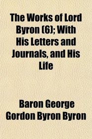 The Works of Lord Byron (6); With His Letters and Journals, and His Life
